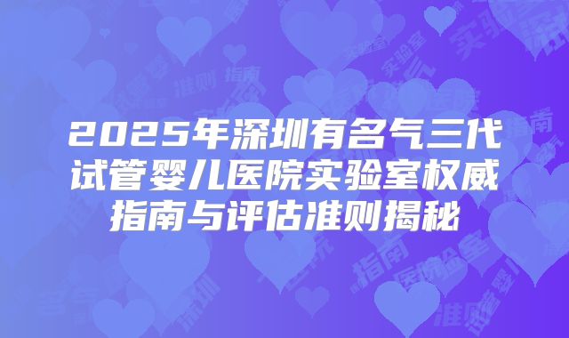2025年深圳有名气三代试管婴儿医院实验室权威指南与评估准则揭秘