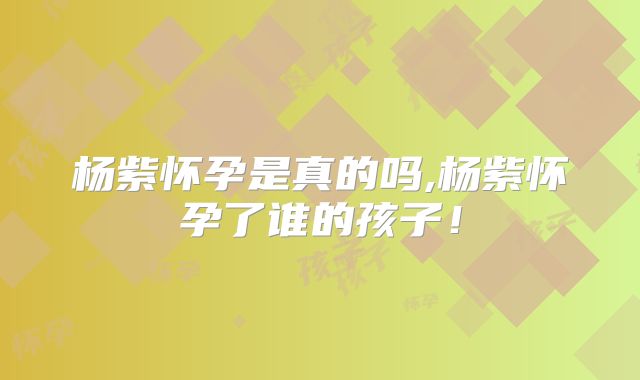 杨紫怀孕是真的吗,杨紫怀孕了谁的孩子！