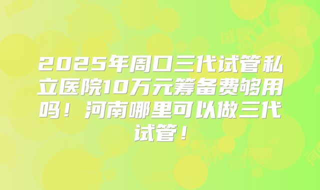 2025年周口三代试管私立医院10万元筹备费够用吗！河南哪里可以做三代试管！