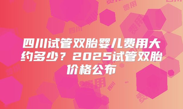 四川试管双胎婴儿费用大约多少?2025试管双胎价格公布
