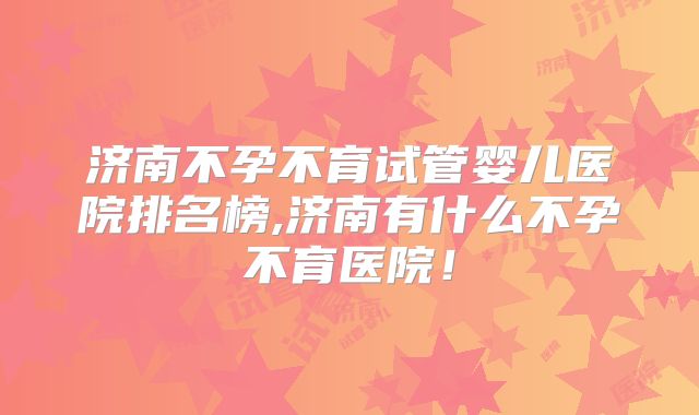 济南不孕不育试管婴儿医院排名榜,济南有什么不孕不育医院！