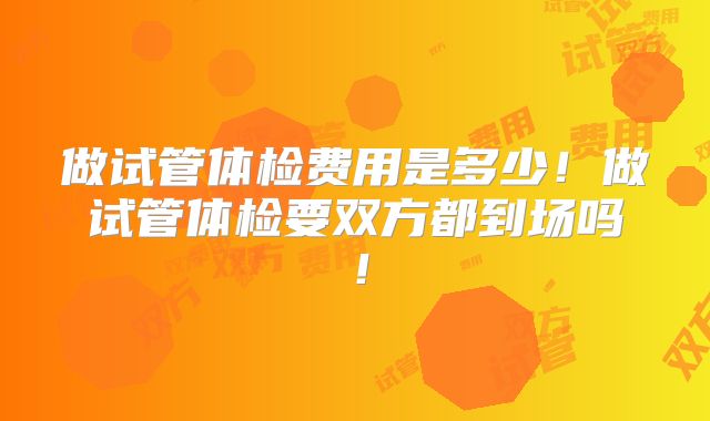 做试管体检费用是多少!做试管体检要双方都到场吗!