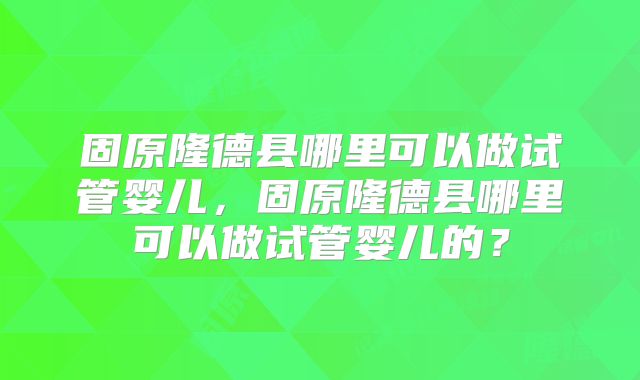 固原隆德县哪里可以做试管婴儿，固原隆德县哪里可以做试管婴儿的？