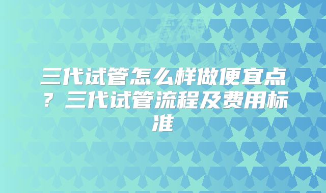 三代试管怎么样做便宜点？三代试管流程及费用标准