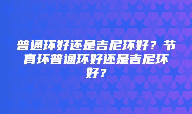 普通环好还是吉尼环好？节育环普通环好还是吉尼环好？
