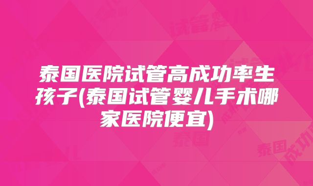 泰国医院试管高成功率生孩子(泰国试管婴儿手术哪家医院便宜)