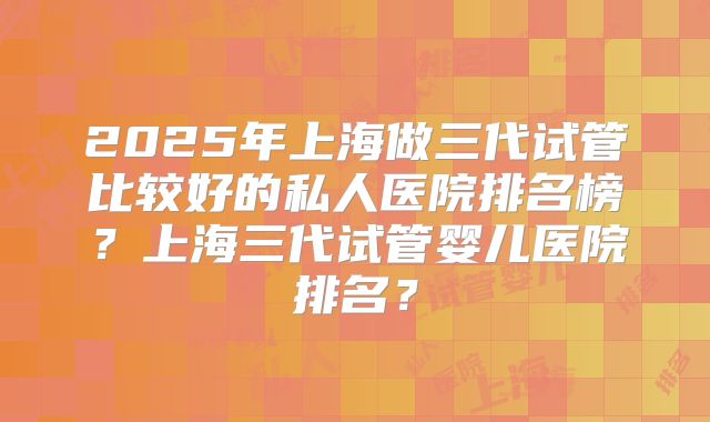 2025年上海做三代试管比较好的私人医院排名榜?上海三代试管婴儿医院排名?