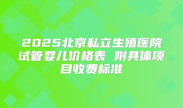 2025北京私立生殖医院试管婴儿价格表 附具体项目收费标准