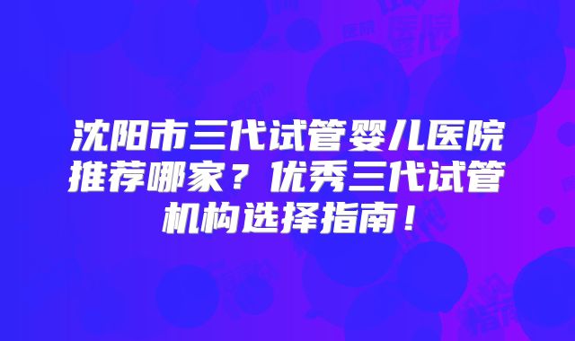 沈阳市三代试管婴儿医院推荐哪家？优秀三代试管机构选择指南！