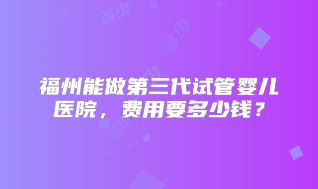 福州能做第三代试管婴儿医院,费用要多少钱?
