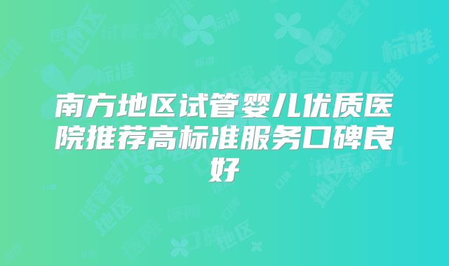 南方地区试管婴儿优质医院推荐高标准服务口碑良好