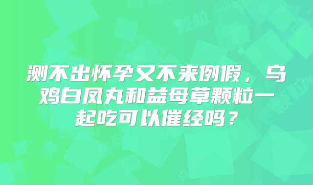 测不出怀孕又不来例假,乌鸡白凤丸和益母草颗粒一起吃可以催经吗?