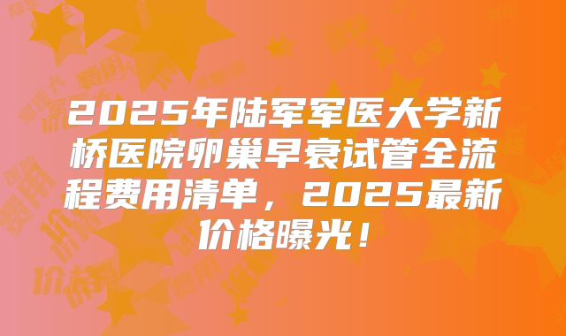 2025年陆军军医大学新桥医院卵巢早衰试管全流程费用清单，2025最新价格曝光！