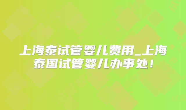 上海泰试管婴儿费用_上海泰国试管婴儿办事处!