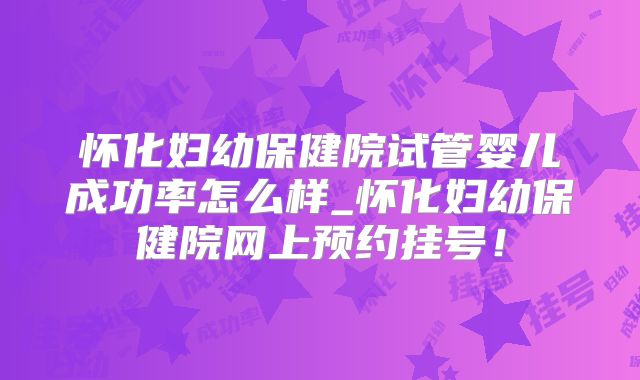怀化妇幼保健院试管婴儿成功率怎么样_怀化妇幼保健院网上预约挂号！