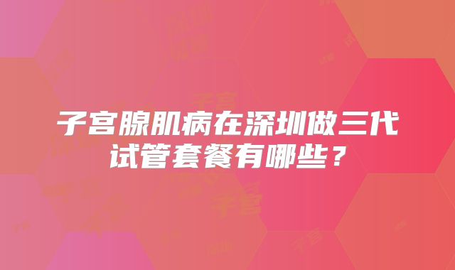 子宫腺肌病在深圳做三代试管套餐有哪些？