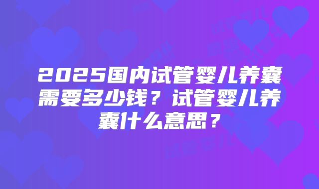 2025国内试管婴儿养囊需要多少钱？试管婴儿养囊什么意思？
