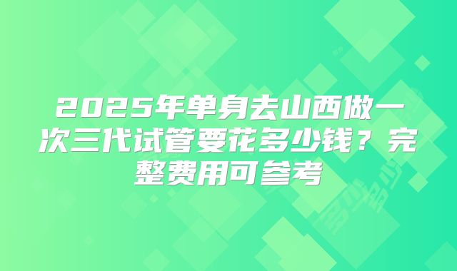 2025年单身去山西做一次三代试管要花多少钱?完整费用可参考