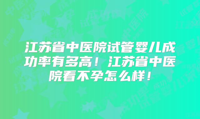 江苏省中医院试管婴儿成功率有多高！江苏省中医院看不孕怎么样！