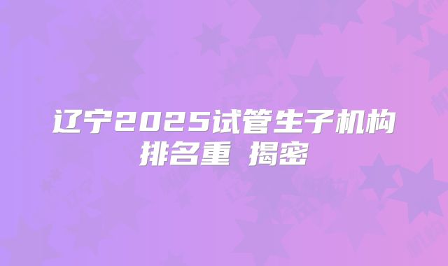 辽宁2025试管生子机构排名重䠙揭密
