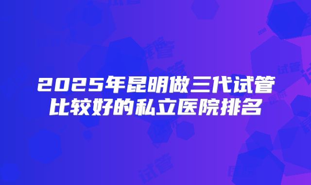 2025年昆明做三代试管比较好的私立医院排名