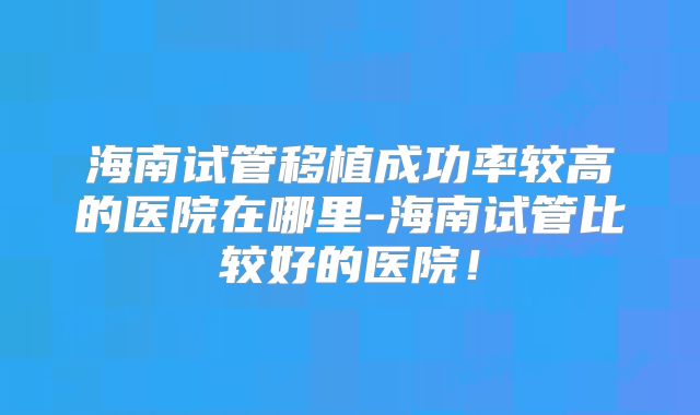 海南试管移植成功率较高的医院在哪里-海南试管比较好的医院！