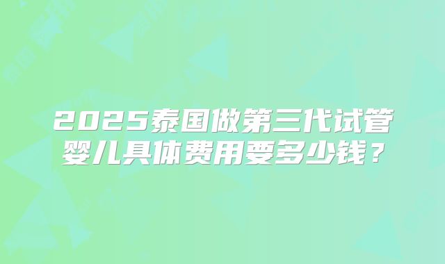 2025泰国做第三代试管婴儿具体费用要多少钱？