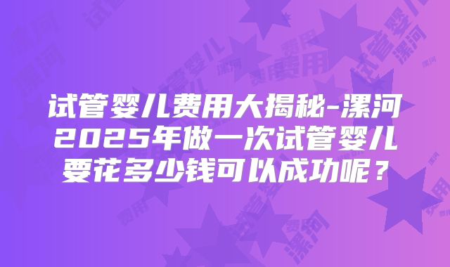 试管婴儿费用大揭秘-漯河2025年做一次试管婴儿要花多少钱可以成功呢？
