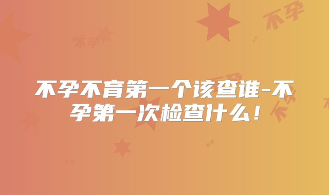 不孕不育第一个该查谁-不孕第一次检查什么！