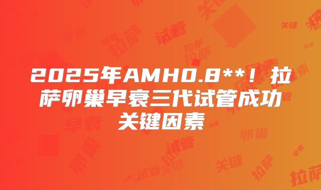 2025年AMH0.8**!拉萨卵巢早衰三代试管成功关键因素