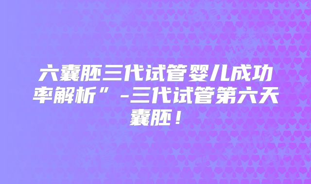 六囊胚三代试管婴儿成功率解析”-三代试管第六天囊胚！