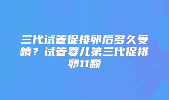三代试管促排卵后多久受精？试管婴儿第三代促排卵11颗