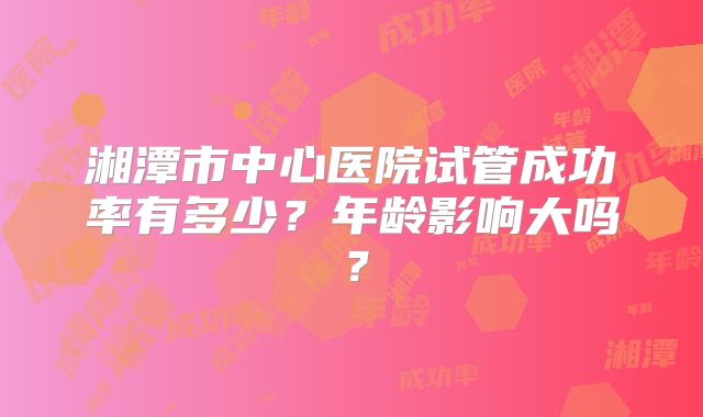 湘潭市中心医院试管成功率有多少？年龄影响大吗？