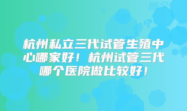 杭州私立三代试管生殖中心哪家好!杭州试管三代哪个医院做比较好!