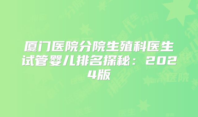 厦门医院分院生殖科医生试管婴儿排名探秘:2024版