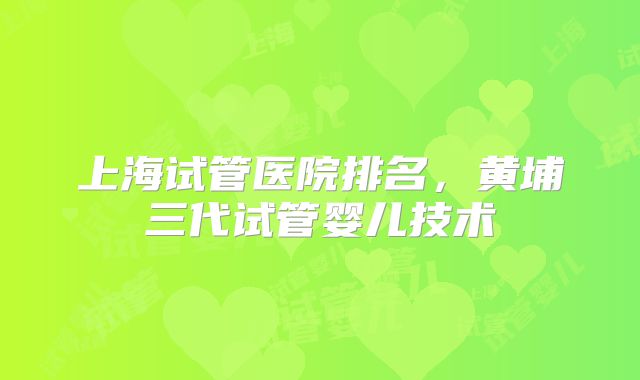 上海试管医院排名,黄埔三代试管婴儿技术