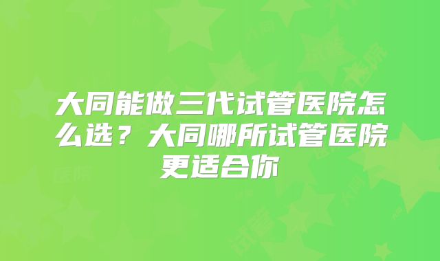 大同能做三代试管医院怎么选？大同哪所试管医院更适合你