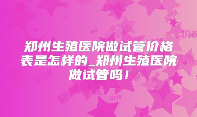 郑州生殖医院做试管价格表是怎样的_郑州生殖医院做试管吗!