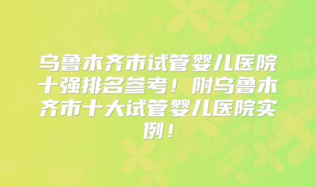 乌鲁木齐市试管婴儿医院十强排名参考！附乌鲁木齐市十大试管婴儿医院实例！