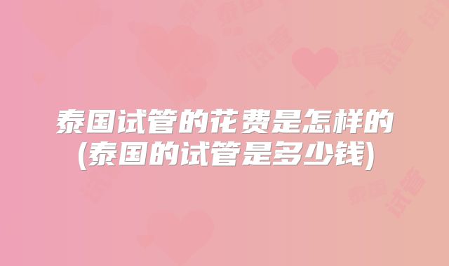 泰国试管的花费是怎样的(泰国的试管是多少钱)