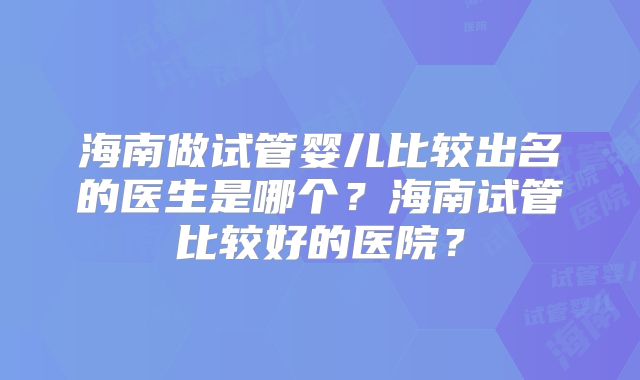 海南做试管婴儿比较出名的医生是哪个？海南试管比较好的医院？