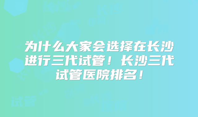 为什么大家会选择在长沙进行三代试管!长沙三代试管医院排名!