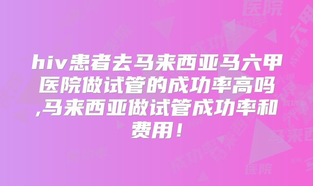 hiv患者去马来西亚马六甲医院做试管的成功率高吗,马来西亚做试管成功率和费用！
