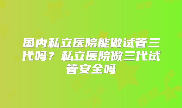 国内私立医院能做试管三代吗?私立医院做三代试管安全吗