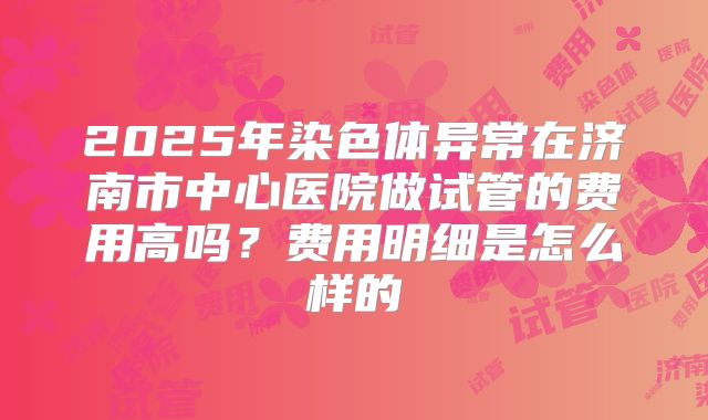 2025年染色体异常在济南市中心医院做试管的费用高吗?费用明细是怎么样的