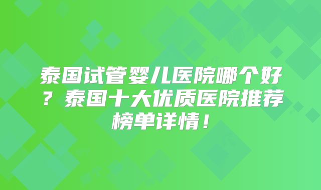 泰国试管婴儿医院哪个好?泰国十大优质医院推荐榜单详情!