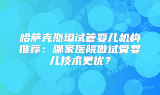 哈萨克斯坦试管婴儿机构推荐:哪家医院做试管婴儿技术更优?