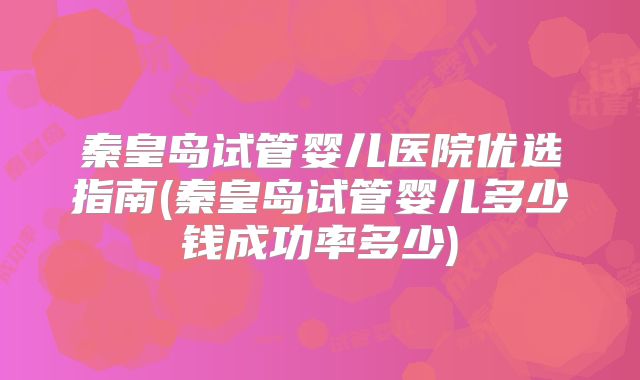 秦皇岛试管婴儿医院优选指南(秦皇岛试管婴儿多少钱成功率多少)