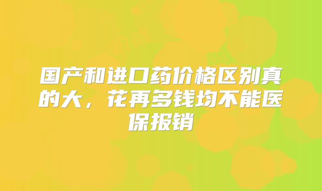 国产和进口药价格区别真的大,花再多钱均不能医保报销