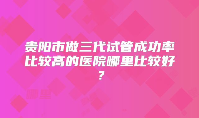 贵阳市做三代试管成功率比较高的医院哪里比较好？